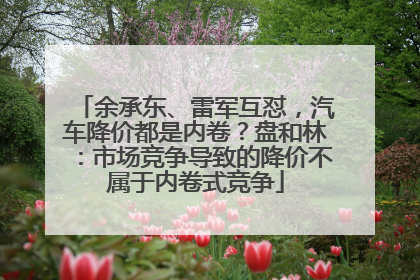 余承东、雷军互怼，汽车降价都是内卷？盘和林：市场竞争导致的降价不属于内卷式竞争